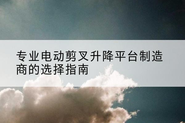 云梦电动剪叉升降平台厂家-专业电动剪叉升降平台制造商的选择指南
