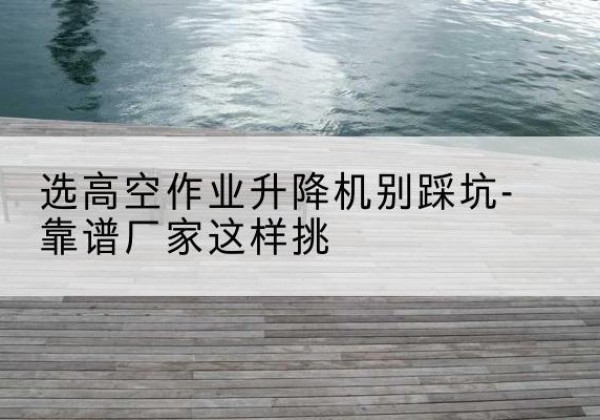 云梦剪叉式升降机厂家-选高空作业升降机别踩坑-靠谱厂家这样挑