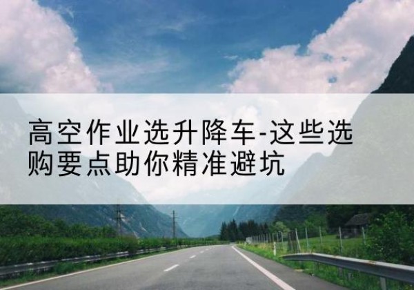 云梦升降车厂家-高空作业选升降车-这些选购要点助你*避坑