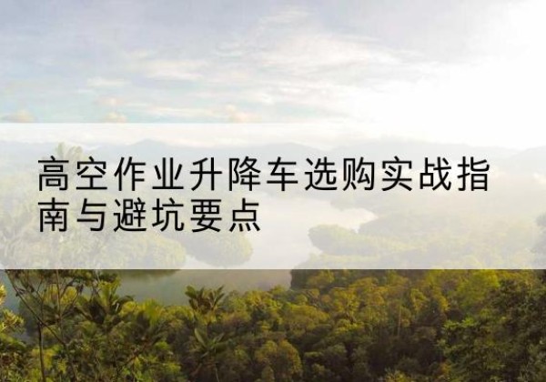 云梦升降车怎么选-高空作业升降车选购实战指南与避坑要点