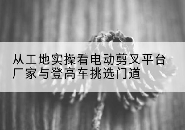 云梦电动剪叉升降平台厂家-从工地实操看电动剪叉平台厂家与登高车挑选门道