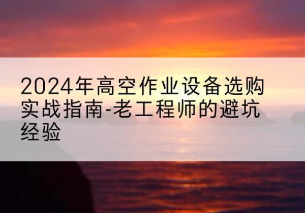 云梦高空作业升降机厂家推荐-2024年高空作业设备选购实战指南-老工程师的避坑经验