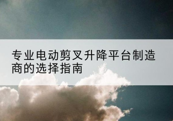 云梦电动剪叉升降平台厂家-专业电动剪叉升降平台制造商的选择指南