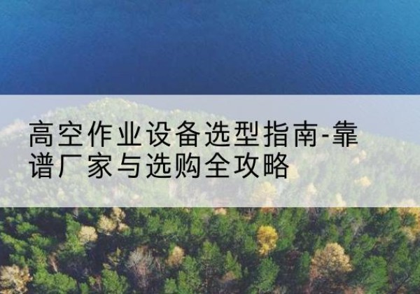 云梦升降车厂家-高空作业设备选型指南-靠谱厂家与选购全攻略