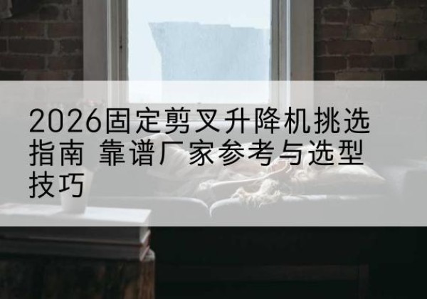 云梦固定剪叉升降机厂家推荐-2026固定剪叉升降机挑选指南 靠谱厂家参考与选型技巧